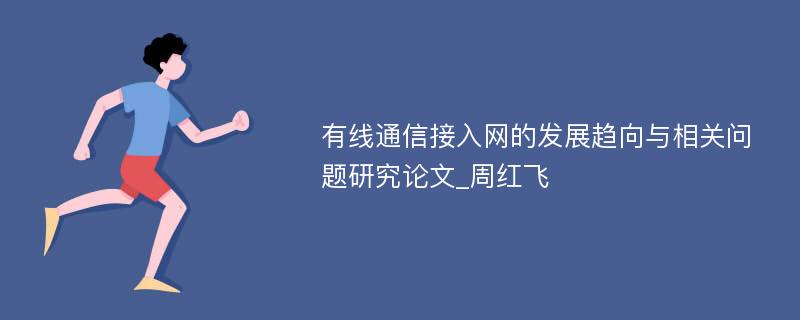 有线通信接入网的发展趋向与相关问题研究论文_周红飞