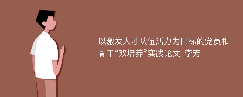 以激发人才队伍活力为目标的党员和骨干“双培养”实践论文_李芳