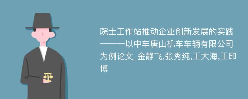 院士工作站推动企业创新发展的实践———以中车唐山机车车辆有限公司为例论文_金静飞,张秀纯,王大海,王印博