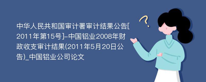 中华人民共和国审计署审计结果公告[2011年第15号]-中国铝业2008年财政收支审计结果(2011年5月20日公告)_中国铝业公司论文