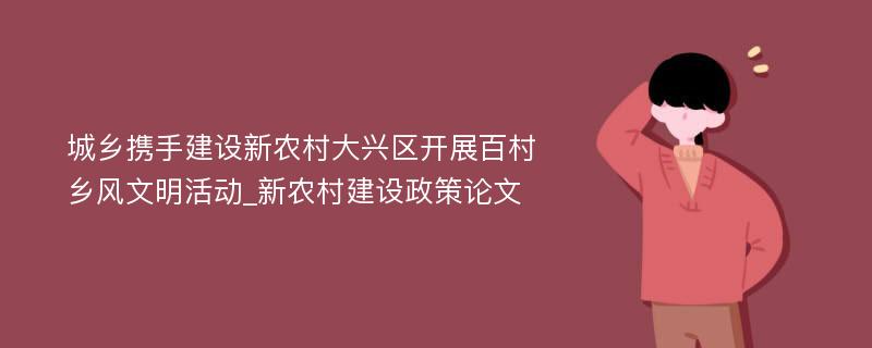 城乡携手建设新农村大兴区开展百村乡风文明活动_新农村建设政策论文