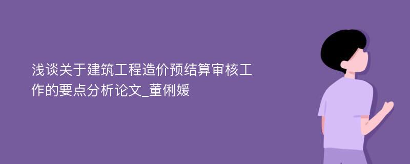 浅谈关于建筑工程造价预结算审核工作的要点分析论文_董俐媛