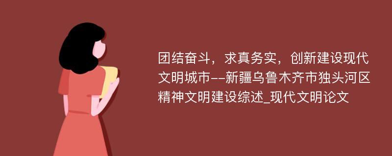 团结奋斗，求真务实，创新建设现代文明城市--新疆乌鲁木齐市独头河区精神文明建设综述_现代文明论文