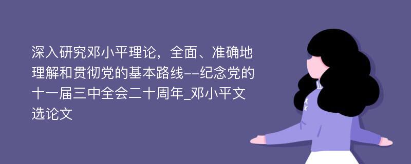 深入研究邓小平理论，全面、准确地理解和贯彻党的基本路线--纪念党的十一届三中全会二十周年_邓小平文选论文