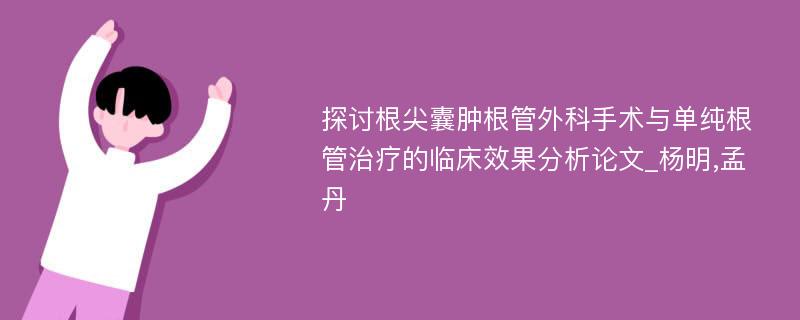 探讨根尖囊肿根管外科手术与单纯根管治疗的临床效果分析论文_杨明,孟丹