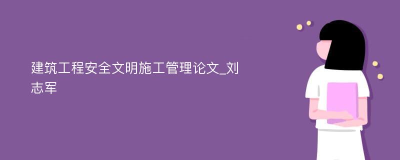 建筑工程安全文明施工管理论文_刘志军