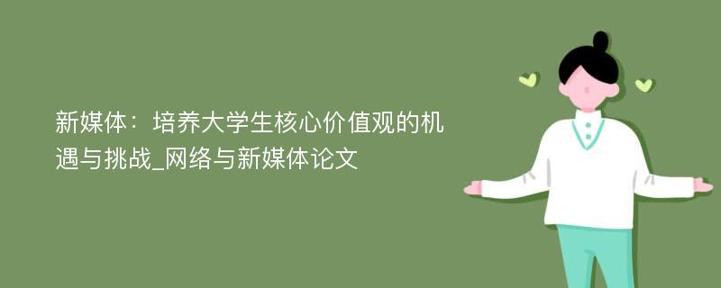 新媒体：培养大学生核心价值观的机遇与挑战_网络与新媒体论文