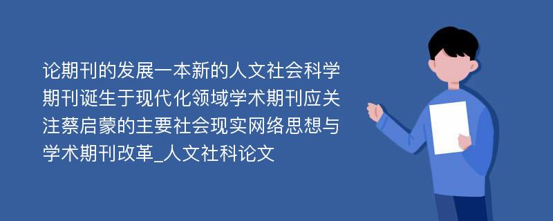 论期刊的发展一本新的人文社会科学期刊诞生于现代化领域学术期刊应关注蔡启蒙的主要社会现实网络思想与学术期刊改革_人文社科论文