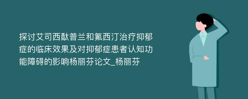 探讨艾司西酞普兰和氟西汀治疗抑郁症的临床效果及对抑郁症患者认知功能障碍的影响杨丽芬论文_杨丽芬