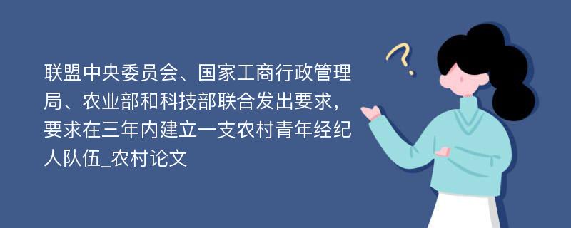 联盟中央委员会、国家工商行政管理局、农业部和科技部联合发出要求，要求在三年内建立一支农村青年经纪人队伍_农村论文