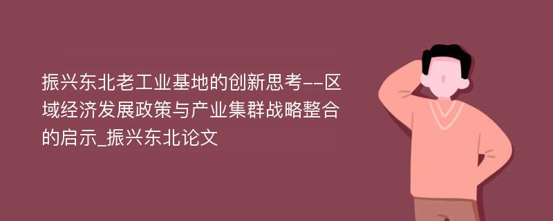 振兴东北老工业基地的创新思考--区域经济发展政策与产业集群战略整合的启示_振兴东北论文