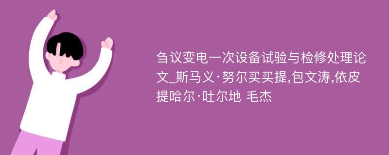 刍议变电一次设备试验与检修处理论文_斯马义·努尔买买提,包文涛,依皮提哈尔·吐尔地 毛杰