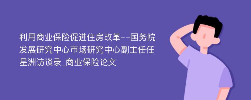 利用商业保险促进住房改革--国务院发展研究中心市场研究中心副主任任星洲访谈录_商业保险论文