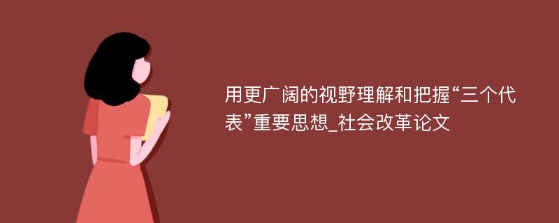 用更广阔的视野理解和把握“三个代表”重要思想_社会改革论文