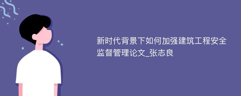 新时代背景下如何加强建筑工程安全监督管理论文_张志良