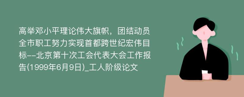 高举邓小平理论伟大旗帜，团结动员全市职工努力实现首都跨世纪宏伟目标--北京第十次工会代表大会工作报告(1999年6月9日)_工人阶级论文