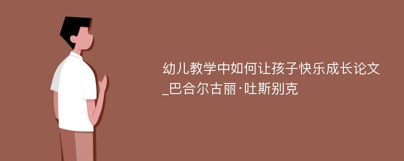 幼儿教学中如何让孩子快乐成长论文_巴合尔古丽·吐斯别克