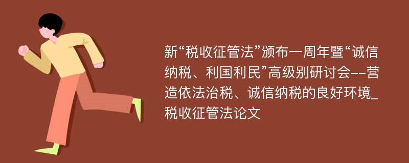 新“税收征管法”颁布一周年暨“诚信纳税、利国利民”高级别研讨会--营造依法治税、诚信纳税的良好环境_税收征管法论文