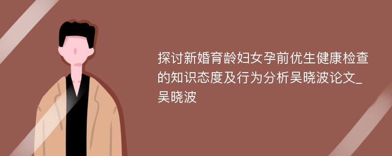 探讨新婚育龄妇女孕前优生健康检查的知识态度及行为分析吴晓波论文_吴晓波