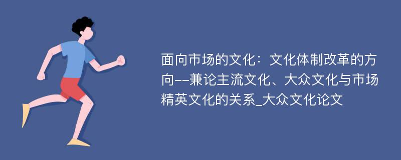 面向市场的文化：文化体制改革的方向--兼论主流文化、大众文化与市场精英文化的关系_大众文化论文