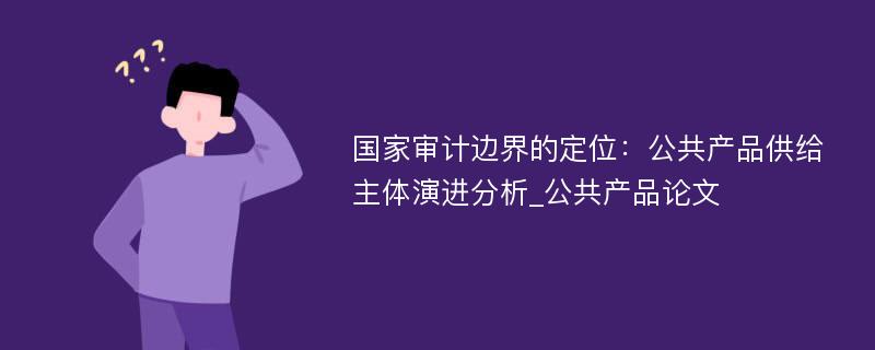 国家审计边界的定位：公共产品供给主体演进分析_公共产品论文