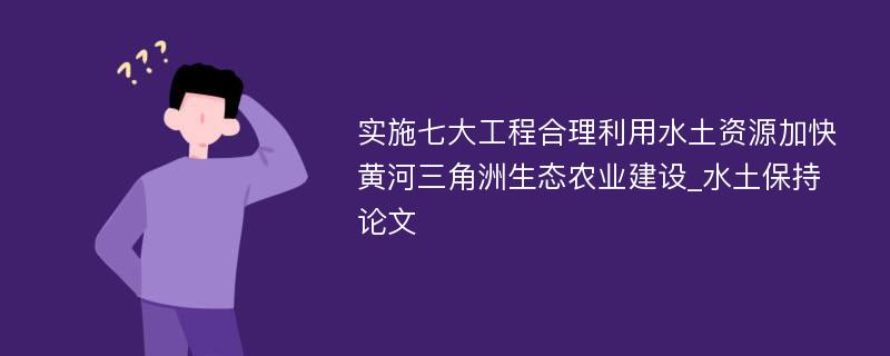 实施七大工程合理利用水土资源加快黄河三角洲生态农业建设_水土保持论文