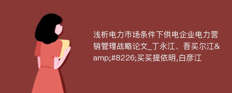 浅析电力市场条件下供电企业电力营销管理战略论文_丁永江、吾买尔江&#8226;买买提依明,白彦江