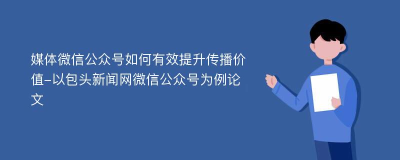 媒体微信公众号如何有效提升传播价值-以包头新闻网微信公众号为例论文