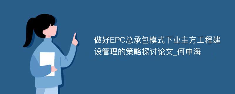 做好EPC总承包模式下业主方工程建设管理的策略探讨论文_何申海