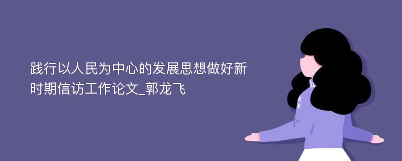 践行以人民为中心的发展思想做好新时期信访工作论文_郭龙飞