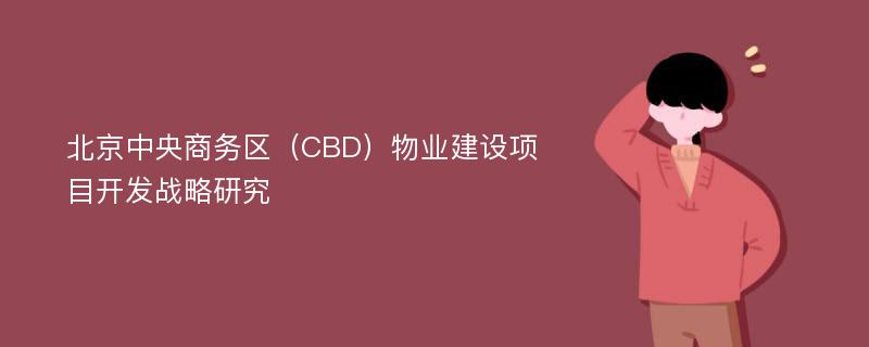 北京中央商务区（CBD）物业建设项目开发战略研究