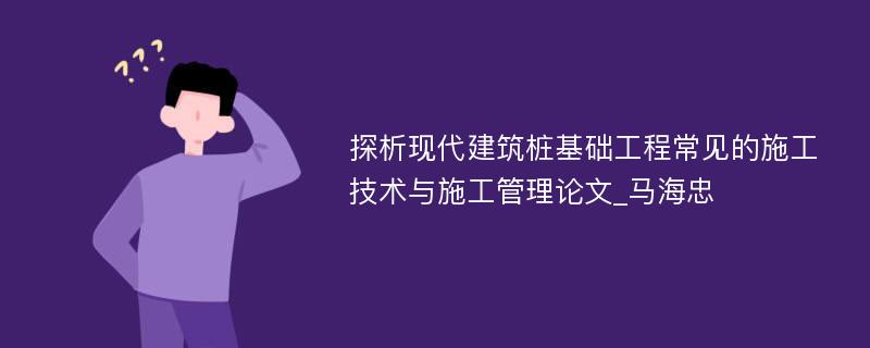 探析现代建筑桩基础工程常见的施工技术与施工管理论文_马海忠