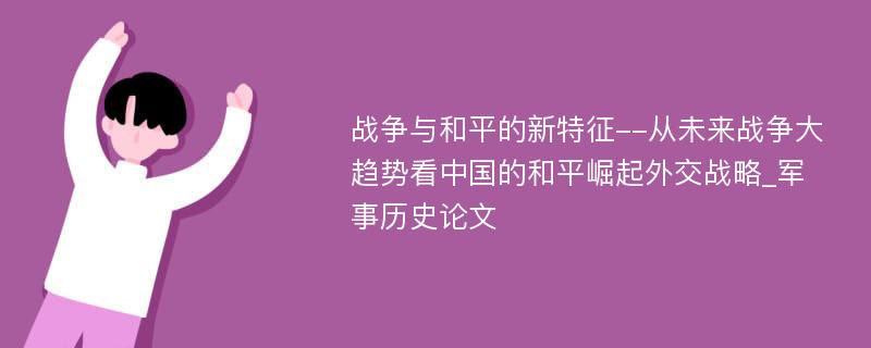 战争与和平的新特征--从未来战争大趋势看中国的和平崛起外交战略_军事历史论文