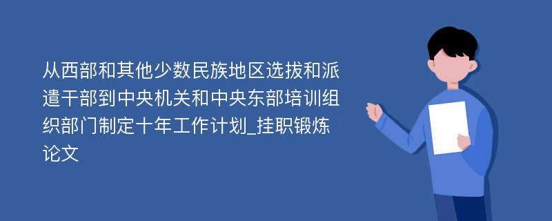 从西部和其他少数民族地区选拔和派遣干部到中央机关和中央东部培训组织部门制定十年工作计划_挂职锻炼论文