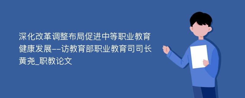 深化改革调整布局促进中等职业教育健康发展--访教育部职业教育司司长黄尧_职教论文