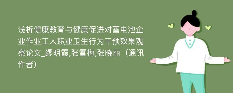 浅析健康教育与健康促进对蓄电池企业作业工人职业卫生行为干预效果观察论文_缪明霞,张雪梅,张晓丽（通讯作者）