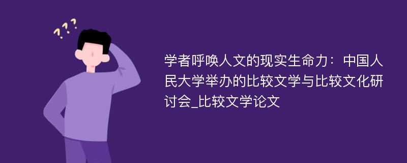 学者呼唤人文的现实生命力：中国人民大学举办的比较文学与比较文化研讨会_比较文学论文