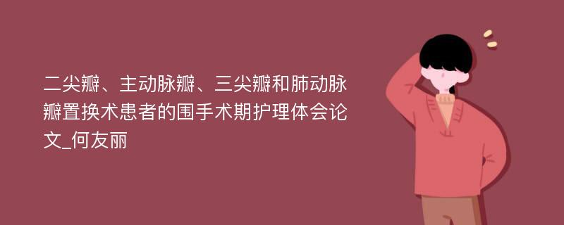 二尖瓣、主动脉瓣、三尖瓣和肺动脉瓣置换术患者的围手术期护理体会论文_何友丽