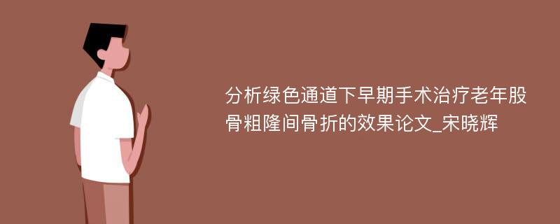 分析绿色通道下早期手术治疗老年股骨粗隆间骨折的效果论文_宋晓辉