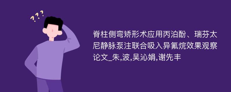 脊柱侧弯矫形术应用丙泊酚、瑞芬太尼静脉泵注联合吸入异氟烷效果观察论文_朱,波,吴沁娟,谢先丰