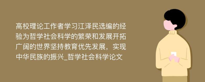 高校理论工作者学习江泽民选编的经验为哲学社会科学的繁荣和发展开拓广阔的世界坚持教育优先发展，实现中华民族的振兴_哲学社会科学论文