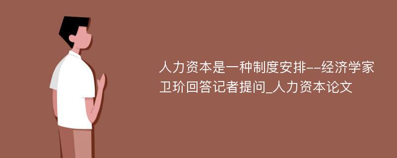 人力资本是一种制度安排--经济学家卫玠回答记者提问_人力资本论文