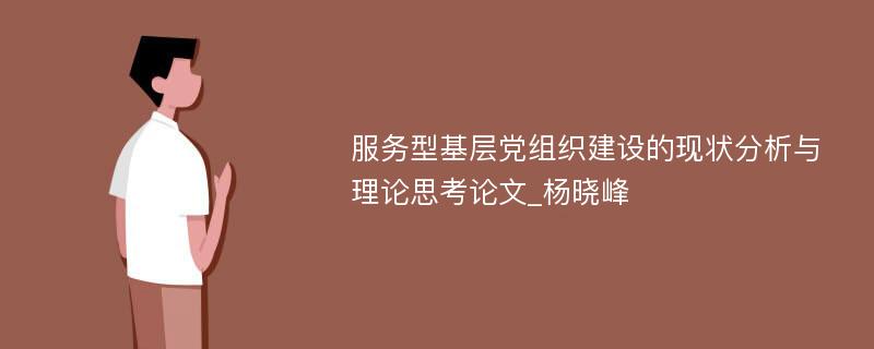 服务型基层党组织建设的现状分析与理论思考论文_杨晓峰