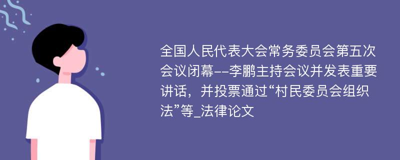 全国人民代表大会常务委员会第五次会议闭幕--李鹏主持会议并发表重要讲话，并投票通过“村民委员会组织法”等_法律论文