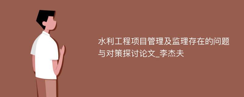 水利工程项目管理及监理存在的问题与对策探讨论文_李杰夫