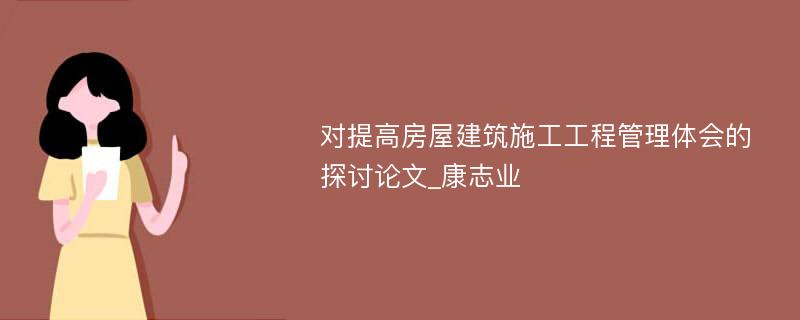 对提高房屋建筑施工工程管理体会的探讨论文_康志业