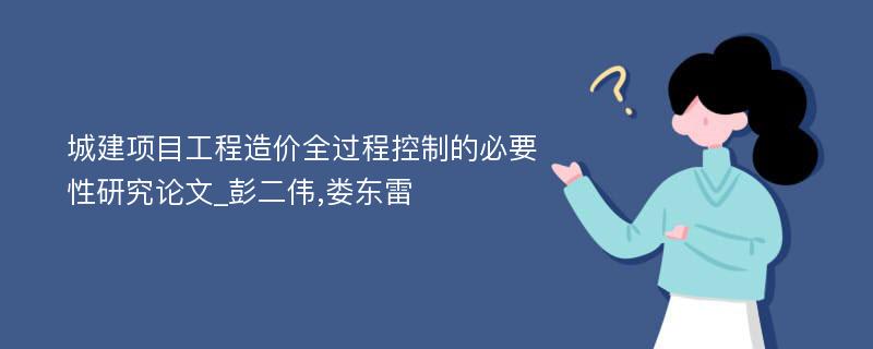 城建项目工程造价全过程控制的必要性研究论文_彭二伟,娄东雷