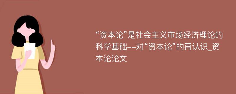 “资本论”是社会主义市场经济理论的科学基础--对“资本论”的再认识_资本论论文