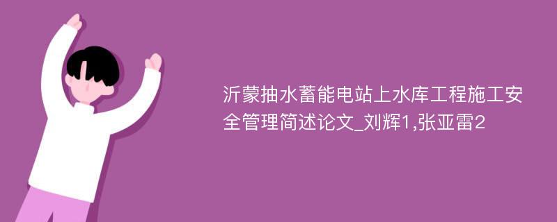 沂蒙抽水蓄能电站上水库工程施工安全管理简述论文_刘辉1,张亚雷2