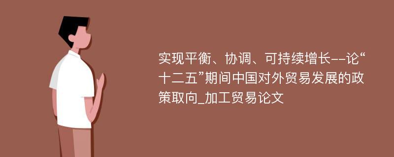 实现平衡、协调、可持续增长--论“十二五”期间中国对外贸易发展的政策取向_加工贸易论文